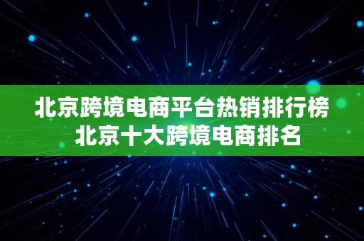 北京跨境电商平台热销排行榜  北京十大跨境电商排名