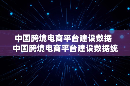 中国跨境电商平台建设数据  中国跨境电商平台建设数据统计