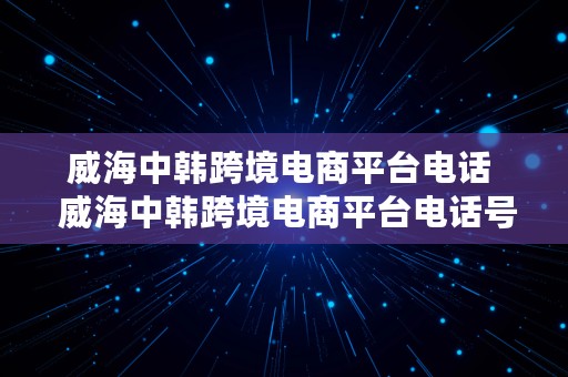 威海中韩跨境电商平台电话  威海中韩跨境电商平台电话号码