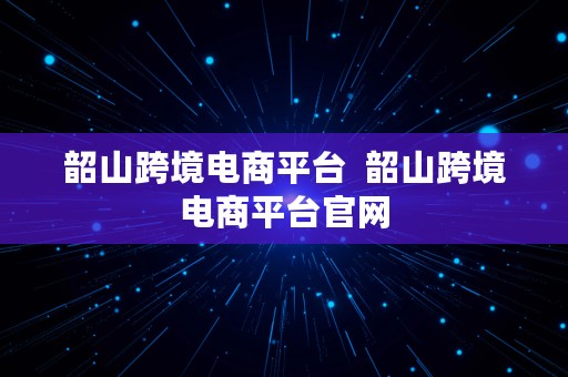 韶山跨境电商平台  韶山跨境电商平台官网