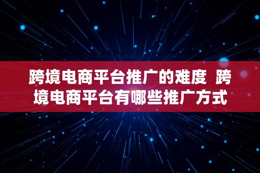 跨境电商平台推广的难度  跨境电商平台有哪些推广方式