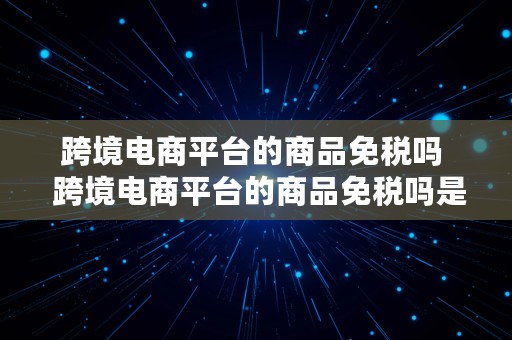 跨境电商平台的商品免税吗  跨境电商平台的商品免税吗是真的吗