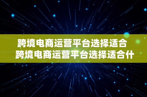 跨境电商运营平台选择适合  跨境电商运营平台选择适合什么企业