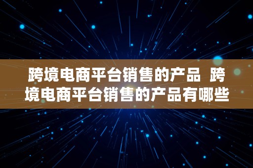 跨境电商平台销售的产品  跨境电商平台销售的产品有哪些