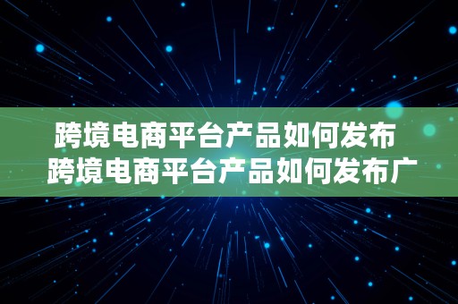 跨境电商平台产品如何发布  跨境电商平台产品如何发布广告