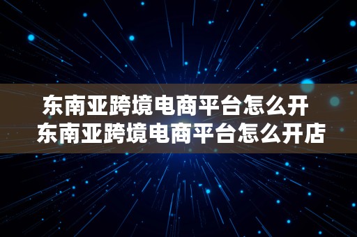 东南亚跨境电商平台怎么开  东南亚跨境电商平台怎么开店