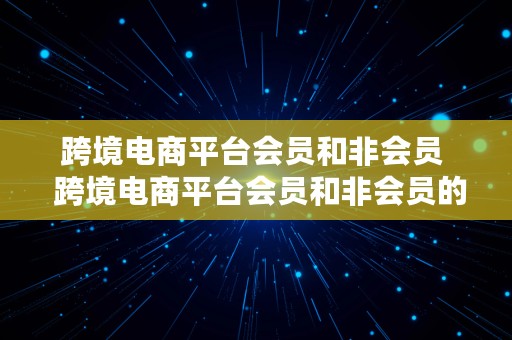 跨境电商平台会员和非会员  跨境电商平台会员和非会员的区别