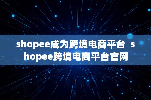 shopee成为跨境电商平台  shopee跨境电商平台官网