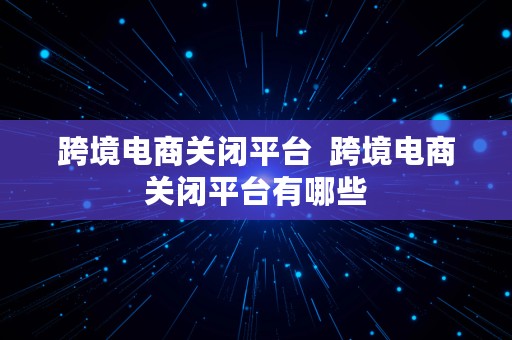 跨境电商关闭平台  跨境电商关闭平台有哪些