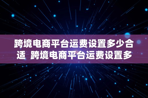 跨境电商平台运费设置多少合适  跨境电商平台运费设置多少合适呢