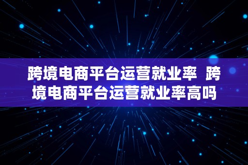 跨境电商平台运营就业率  跨境电商平台运营就业率高吗