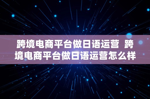 跨境电商平台做日语运营  跨境电商平台做日语运营怎么样