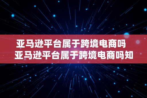 亚马逊平台属于跨境电商吗  亚马逊平台属于跨境电商吗知乎