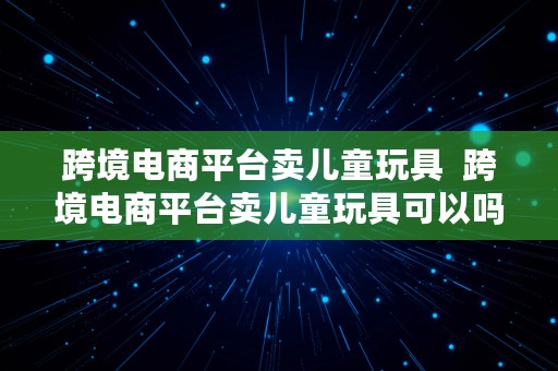 跨境电商平台卖儿童玩具  跨境电商平台卖儿童玩具可以吗