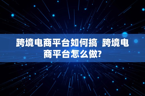 跨境电商平台如何搞  跨境电商平台怎么做?