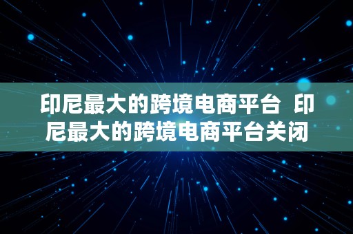 印尼最大的跨境电商平台  印尼最大的跨境电商平台关闭