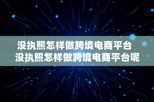 没执照怎样做跨境电商平台  没执照怎样做跨境电商平台呢