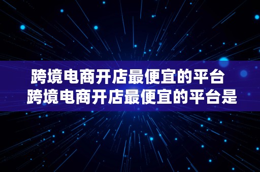 跨境电商开店最便宜的平台  跨境电商开店最便宜的平台是什么