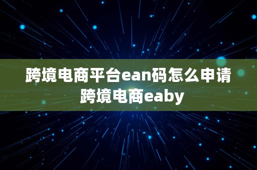 跨境电商平台ean码怎么申请  跨境电商eaby