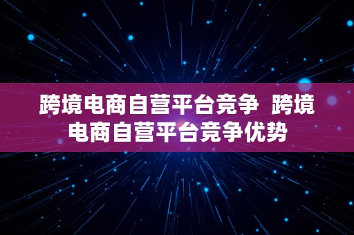 跨境电商自营平台竞争  跨境电商自营平台竞争优势