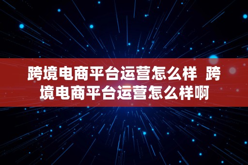 跨境电商平台运营怎么样  跨境电商平台运营怎么样啊