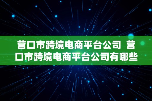 营口市跨境电商平台公司  营口市跨境电商平台公司有哪些