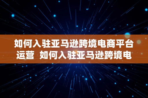 如何入驻亚马逊跨境电商平台运营  如何入驻亚马逊跨境电商平台运营公司