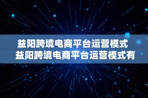 益阳跨境电商平台运营模式  益阳跨境电商平台运营模式有哪些