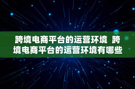 跨境电商平台的运营环境  跨境电商平台的运营环境有哪些