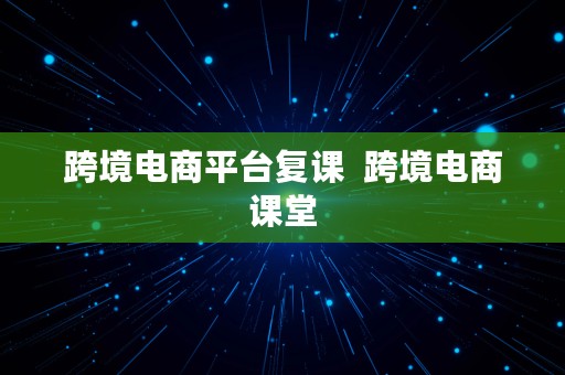 跨境电商平台复课  跨境电商课堂