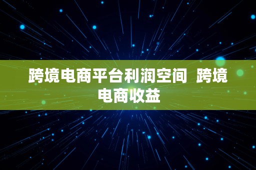 跨境电商平台利润空间  跨境电商收益