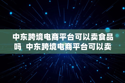 中东跨境电商平台可以卖食品吗  中东跨境电商平台可以卖食品吗知乎