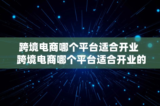 跨境电商哪个平台适合开业  跨境电商哪个平台适合开业的