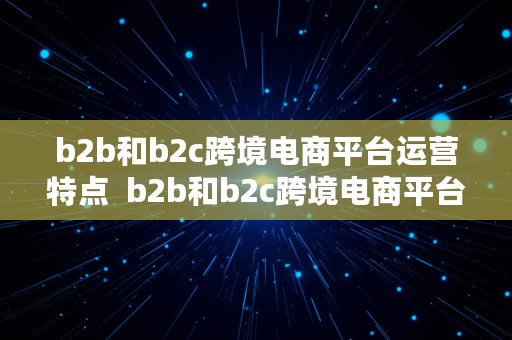 b2b和b2c跨境电商平台运营特点  b2b和b2c跨境电商平台运营特点区别