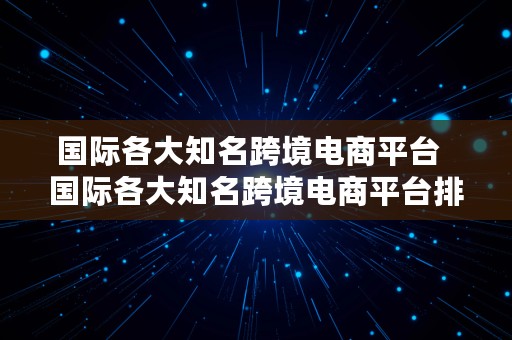 国际各大知名跨境电商平台  国际各大知名跨境电商平台排名