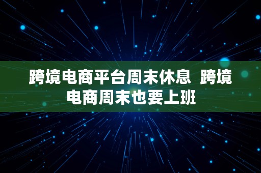 跨境电商平台周末休息  跨境电商周末也要上班