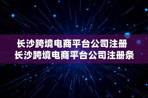 长沙跨境电商平台公司注册  长沙跨境电商平台公司注册条件