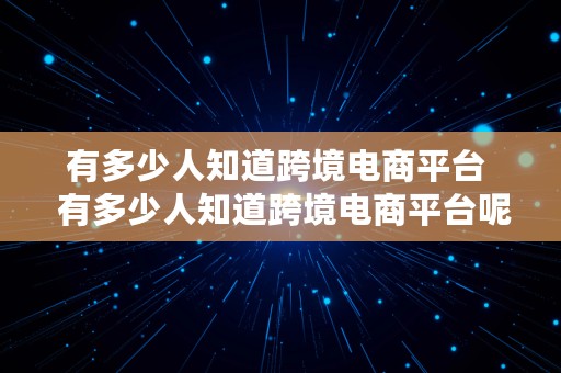 有多少人知道跨境电商平台  有多少人知道跨境电商平台呢