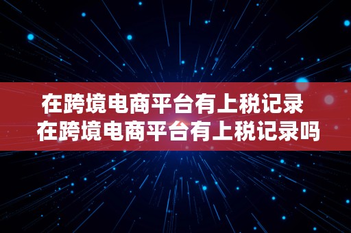 在跨境电商平台有上税记录  在跨境电商平台有上税记录吗