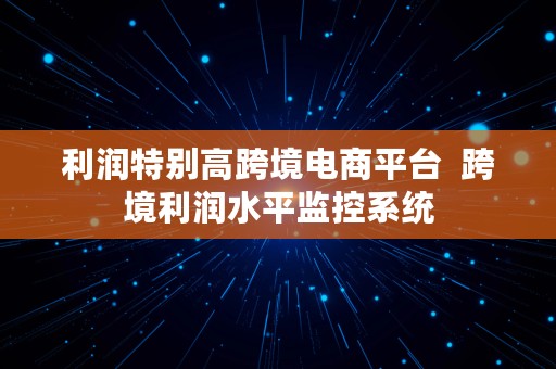 利润特别高跨境电商平台  跨境利润水平监控系统