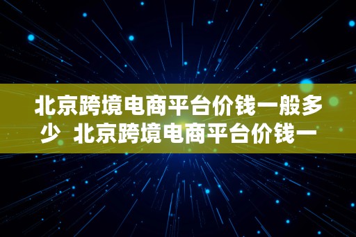 北京跨境电商平台价钱一般多少  北京跨境电商平台价钱一般多少钱