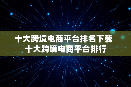 十大跨境电商平台排名下载  十大跨境电商平台排行