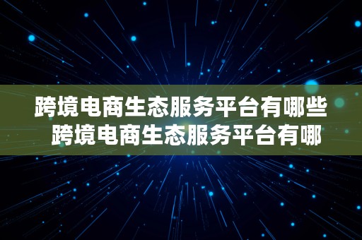 跨境电商生态服务平台有哪些  跨境电商生态服务平台有哪些平台