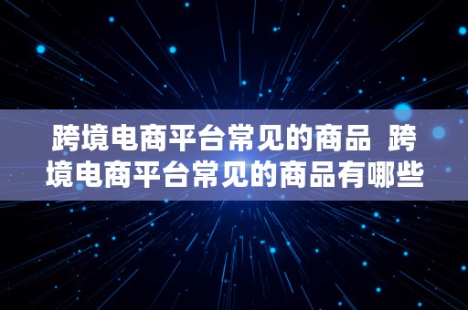 跨境电商平台常见的商品  跨境电商平台常见的商品有哪些