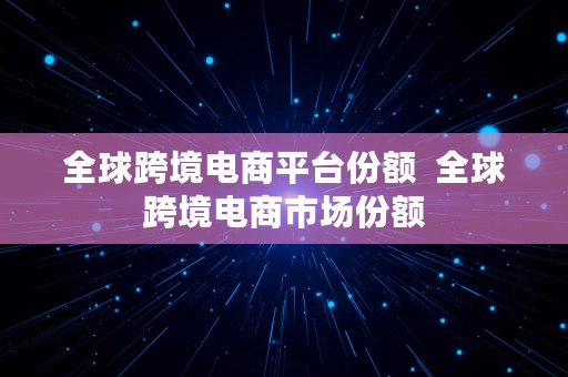 全球跨境电商平台份额  全球跨境电商市场份额