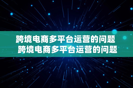 跨境电商多平台运营的问题  跨境电商多平台运营的问题有哪些