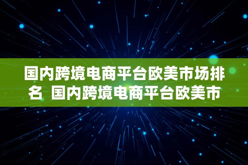 国内跨境电商平台欧美市场排名  国内跨境电商平台欧美市场排名榜