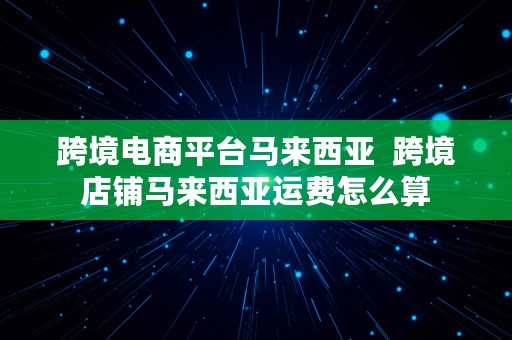 跨境电商平台马来西亚  跨境店铺马来西亚运费怎么算