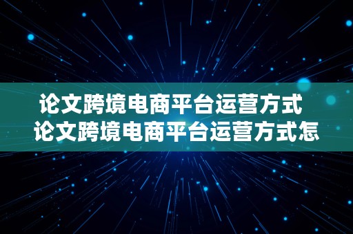 论文跨境电商平台运营方式  论文跨境电商平台运营方式怎么写