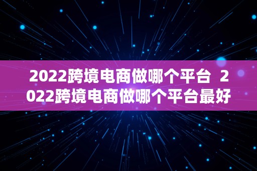 2022跨境电商做哪个平台  2022跨境电商做哪个平台最好